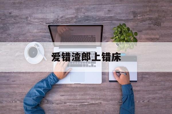 爱错渣郎上错床_爱错渣郎上错床短剧免费观看