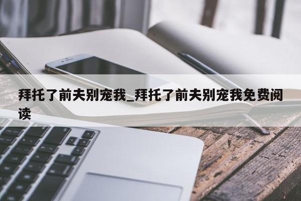 拜托了前夫别宠我_拜托了前夫别宠我免费阅读