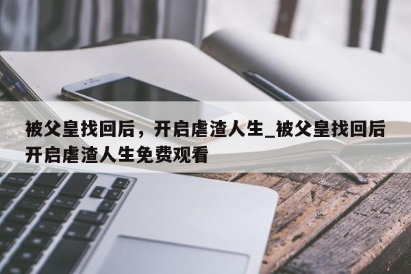 被父皇找回后，开启虐渣人生_被父皇找回后开启虐渣人生免费观看