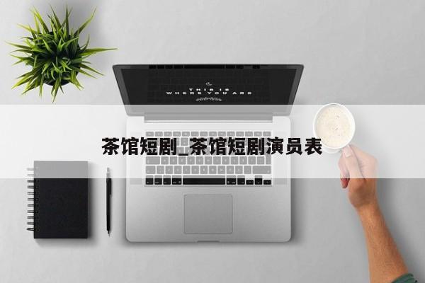 茶馆短剧_茶馆短剧演员表
