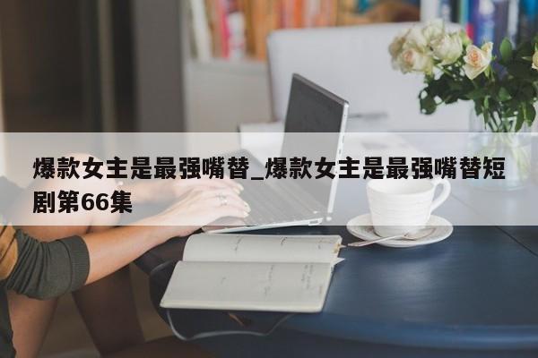 爆款女主是最强嘴替_爆款女主是最强嘴替短剧第66集