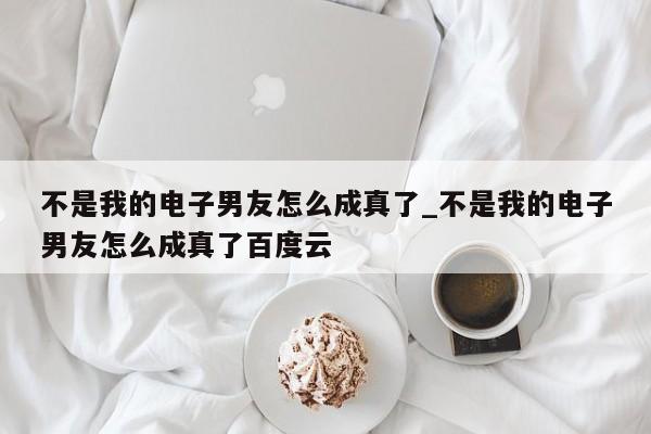 不是我的电子男友怎么成真了_不是我的电子男友怎么成真了百度云