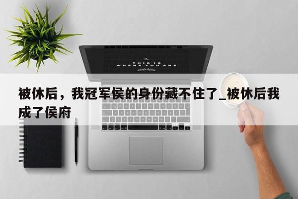 被休后，我冠军侯的身份藏不住了_被休后我成了侯府