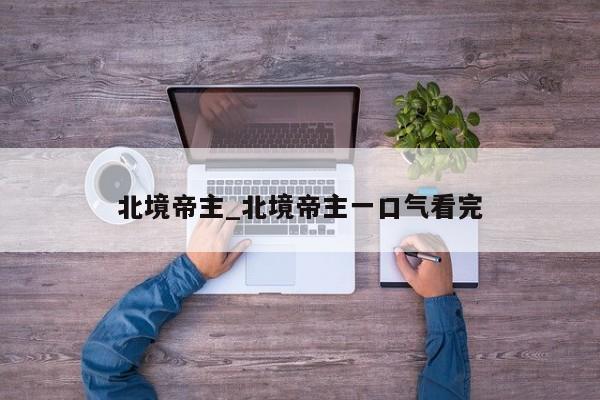 北境帝主_北境帝主一口气看完