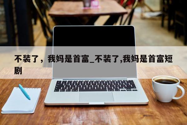 不装了，我妈是首富_不装了,我妈是首富短剧