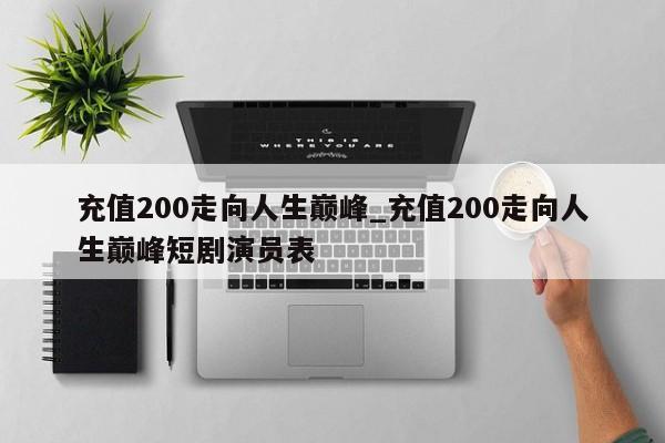 充值200走向人生巅峰_充值200走向人生巅峰短剧演员表