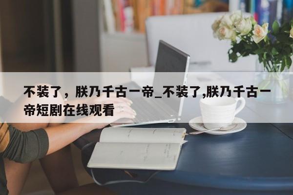 不装了，朕乃千古一帝_不装了,朕乃千古一帝短剧在线观看