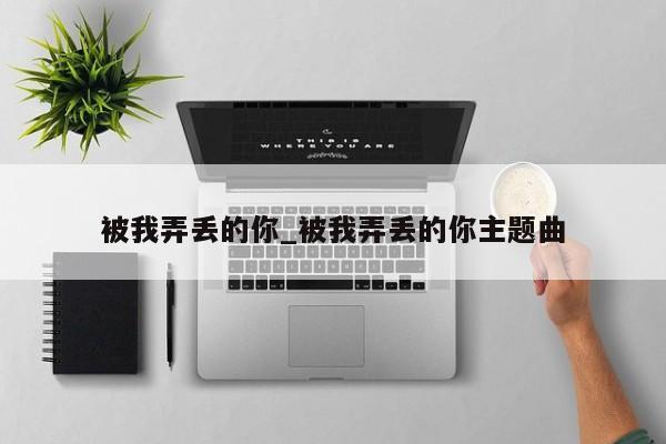 被我弄丢的你_被我弄丢的你主题曲
