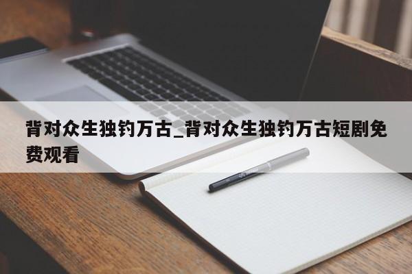 背对众生独钓万古_背对众生独钓万古短剧免费观看