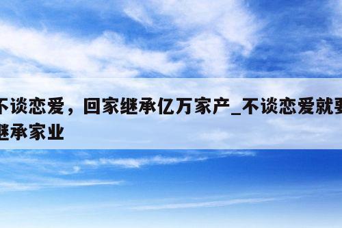 不谈恋爱，回家继承亿万家产_不谈恋爱就要继承家业