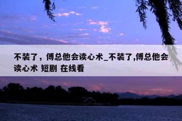 不装了，傅总他会读心术_不装了,傅总他会读心术 短剧 在线看