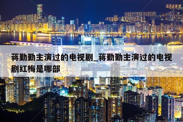 蒋勤勤主演过的电视剧_蒋勤勤主演过的电视剧红梅是哪部