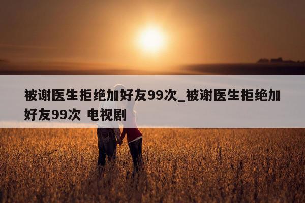 被谢医生拒绝加好友99次_被谢医生拒绝加好友99次 电视剧