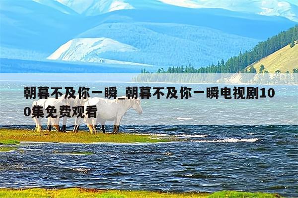 朝暮不及你一瞬_朝暮不及你一瞬电视剧100集免费观看