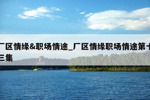 厂区情缘&职场情途_厂区情缘职场情途第十三集