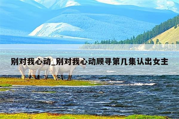 别对我心动_别对我心动顾寻第几集认出女主