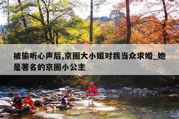 被偷听心声后,京圈大小姐对我当众求婚_她是著名的京圈小公主