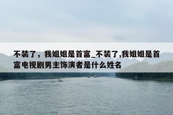 不装了，我姐姐是首富_不装了,我姐姐是首富电视剧男主饰演者是什么姓名