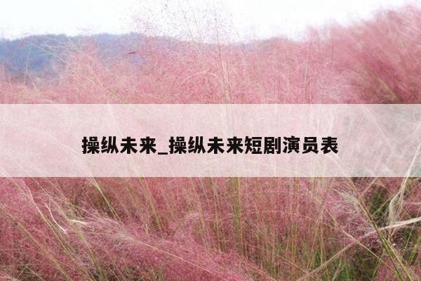 操纵未来_操纵未来短剧演员表