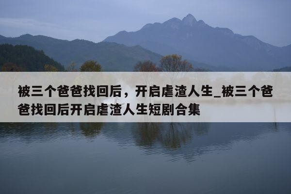 被三个爸爸找回后，开启虐渣人生_被三个爸爸找回后开启虐渣人生短剧合集