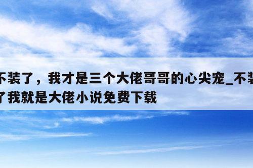 不装了，我才是三个大佬哥哥的心尖宠_不装了我就是大佬小说免费下载