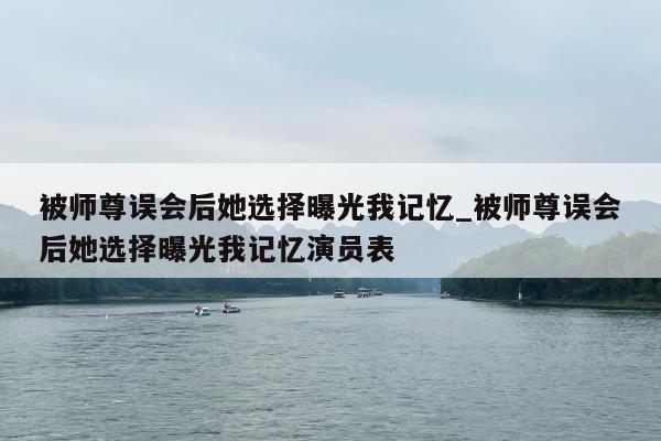 被师尊误会后她选择曝光我记忆_被师尊误会后她选择曝光我记忆演员表