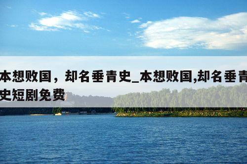 本想败国，却名垂青史_本想败国,却名垂青史短剧免费