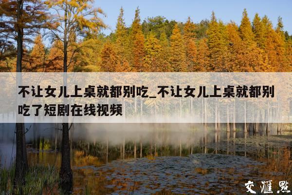 不让女儿上桌就都别吃_不让女儿上桌就都别吃了短剧在线视频