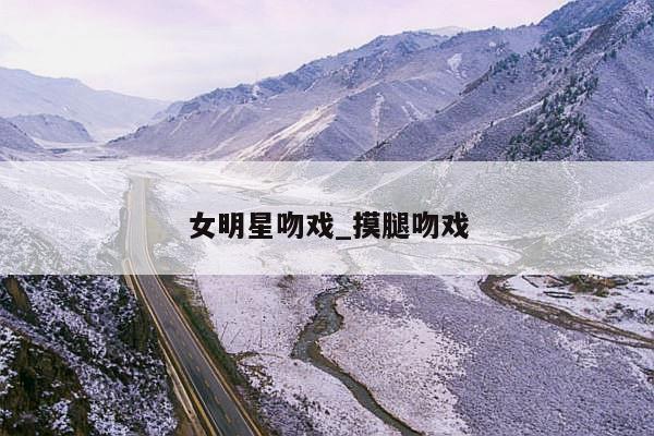 女明星吻戏_摸腿吻戏