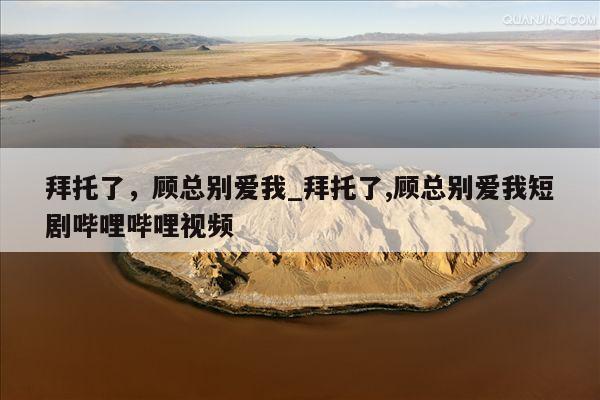 拜托了，顾总别爱我_拜托了,顾总别爱我短剧哔哩哔哩视频