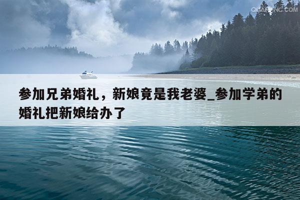参加兄弟婚礼，新娘竟是我老婆_参加学弟的婚礼把新娘给办了