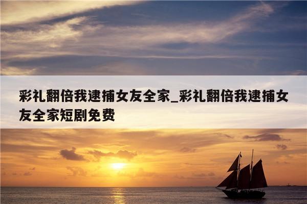 彩礼翻倍我逮捕女友全家_彩礼翻倍我逮捕女友全家短剧免费