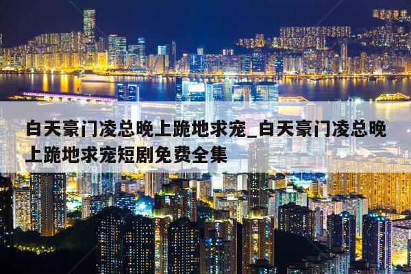 白天豪门凌总晚上跪地求宠_白天豪门凌总晚上跪地求宠短剧免费全集