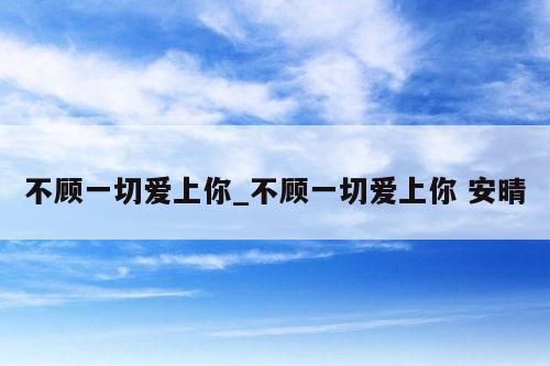 不顾一切爱上你_不顾一切爱上你 安晴