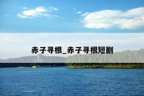 赤子寻根_赤子寻根短剧