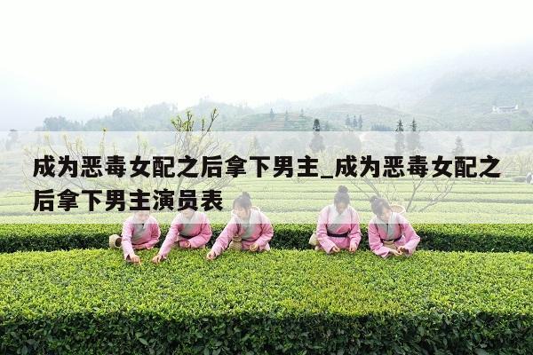 成为恶毒女配之后拿下男主_成为恶毒女配之后拿下男主演员表
