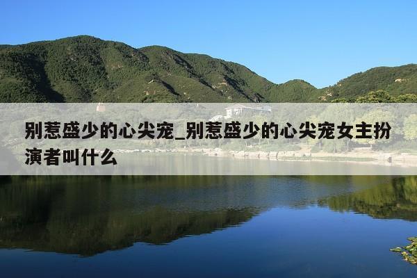 别惹盛少的心尖宠_别惹盛少的心尖宠女主扮演者叫什么