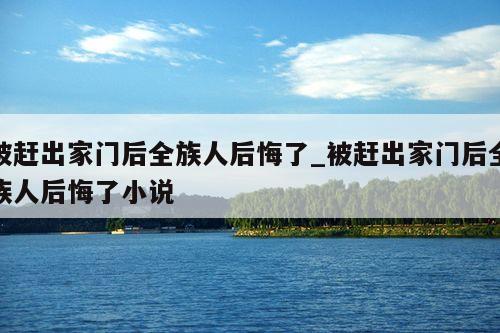 被赶出家门后全族人后悔了_被赶出家门后全族人后悔了小说