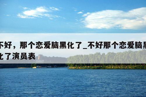 不好，那个恋爱脑黑化了_不好那个恋爱脑黑化了演员表