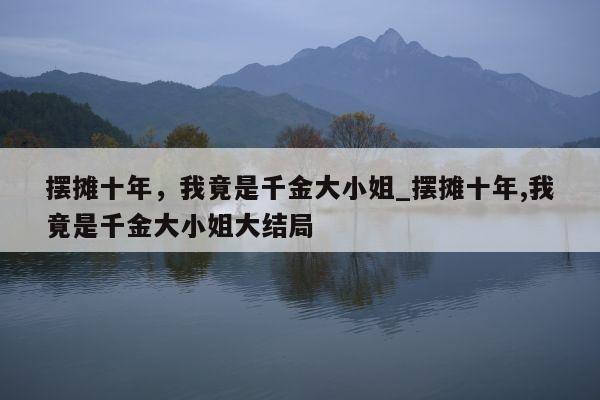 摆摊十年，我竟是千金大小姐_摆摊十年,我竟是千金大小姐大结局
