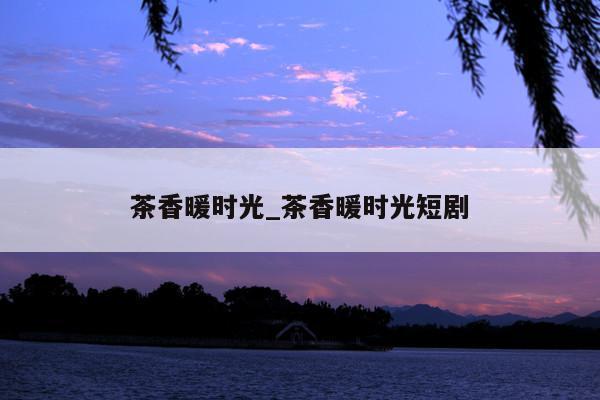 茶香暖时光_茶香暖时光短剧