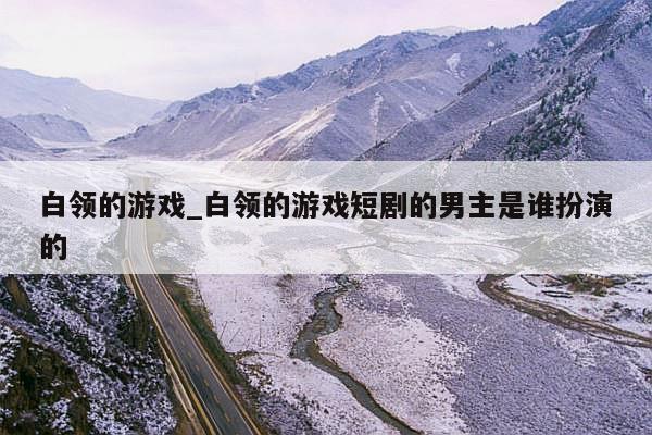 白领的游戏_白领的游戏短剧的男主是谁扮演的