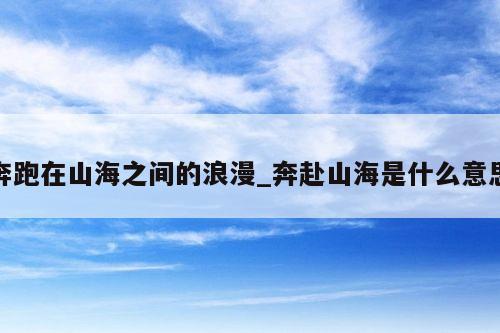 奔跑在山海之间的浪漫_奔赴山海是什么意思