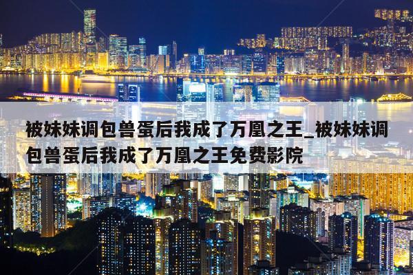 被妹妹调包兽蛋后我成了万凰之王_被妹妹调包兽蛋后我成了万凰之王免费影院