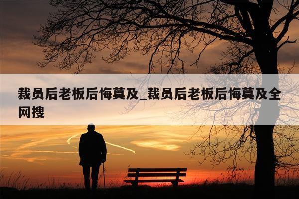裁员后老板后悔莫及_裁员后老板后悔莫及全网搜