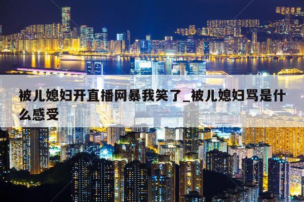 被儿媳妇开直播网暴我笑了_被儿媳妇骂是什么感受