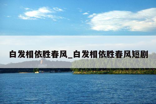 白发相依胜春风_白发相依胜春风短剧