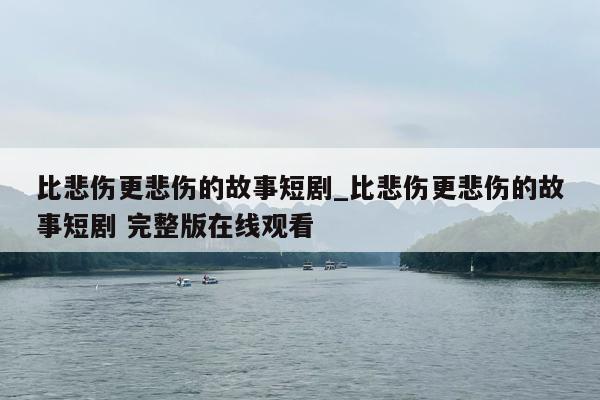 比悲伤更悲伤的故事短剧_比悲伤更悲伤的故事短剧 完整版在线观看