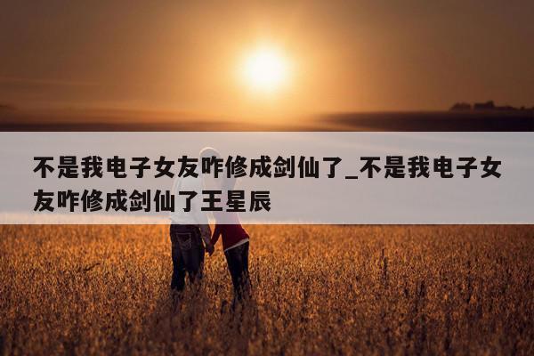 不是我电子女友咋修成剑仙了_不是我电子女友咋修成剑仙了王星辰