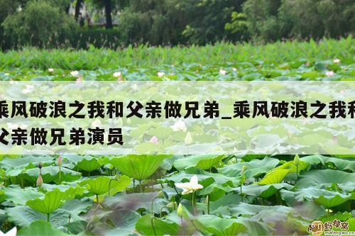 乘风破浪之我和父亲做兄弟_乘风破浪之我和父亲做兄弟演员